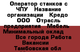 Оператор станков с ЧПУ › Название организации ­ Кредо, ООО › Отрасль предприятия ­ Мебель › Минимальный оклад ­ 60 000 - Все города Работа » Вакансии   . Тамбовская обл.,Моршанск г.